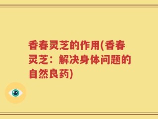 香春灵芝的作用(香春灵芝：解决身体问题的自然良药)