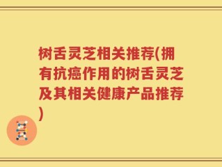 树舌灵芝相关推荐(拥有抗癌作用的树舌灵芝及其相关健康产品推荐)