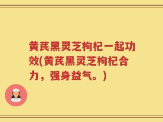 黄芪黑灵芝枸杞一起功效(黄芪黑灵芝枸杞合力，强身益气。)