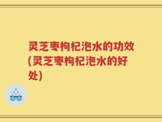 灵芝枣枸杞泡水的功效(灵芝枣枸杞泡水的好处)