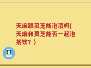 天麻跟灵芝能泡洒吗(天麻和灵芝能否一起泡茶饮？)