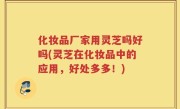 化妆品厂家用灵芝吗好吗(灵芝在化妆品中的应用，好处多多！)