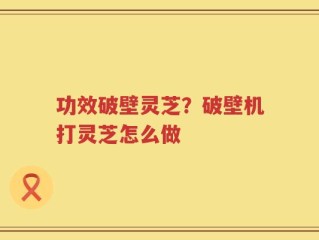 功效破壁灵芝？破壁机打灵芝怎么做