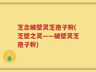 芝念破壁灵芝孢子粉(芝壁之灵——破壁灵芝孢子粉)