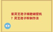 紫灵芝孢子细胞破壁机？灵芝孢子粉制作法