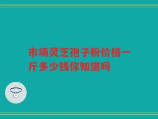 市场灵芝孢子粉价格一斤多少钱你知道吗