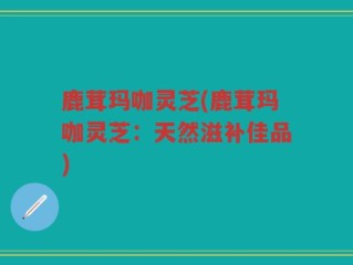 鹿茸玛咖灵芝(鹿茸玛咖灵芝：天然滋补佳品)