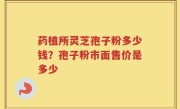 药植所灵芝孢子粉多少钱？孢子粉市面售价是多少