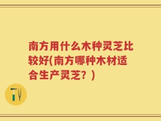 南方用什么木种灵芝比较好(南方哪种木材适合生产灵芝？)