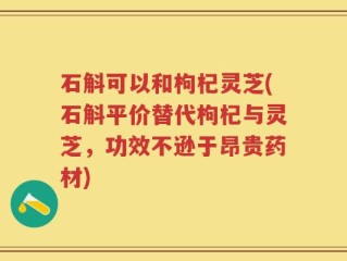 石斛可以和枸杞灵芝(石斛平价替代枸杞与灵芝，功效不逊于昂贵药材)