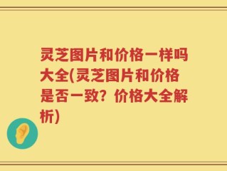 灵芝图片和价格一样吗大全(灵芝图片和价格是否一致？价格大全解析)