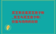 灵芝贵还是灵芝孢子粉_灵芝与灵芝孢子粉：价值与功效的比较