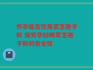 怀孕能否饮用灵芝孢子粉 探究孕妇喝灵芝孢子粉的安全性