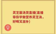 灵芝菌汤煲直播(直播带你学做营养灵芝汤，好喝又滋补)