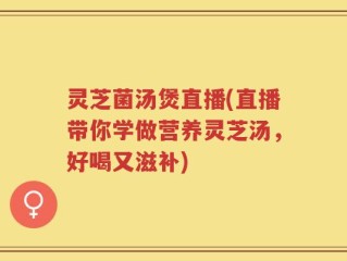 灵芝菌汤煲直播(直播带你学做营养灵芝汤，好喝又滋补)