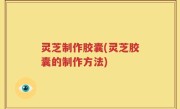 灵芝制作胶囊(灵芝胶囊的制作方法)