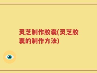 灵芝制作胶囊(灵芝胶囊的制作方法)