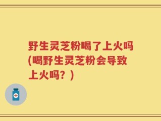 野生灵芝粉喝了上火吗(喝野生灵芝粉会导致上火吗？)