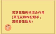 灵芝花旗枸杞混合作用(灵芝花旗枸杞联手，高效养生助力)