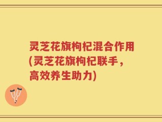 灵芝花旗枸杞混合作用(灵芝花旗枸杞联手，高效养生助力)