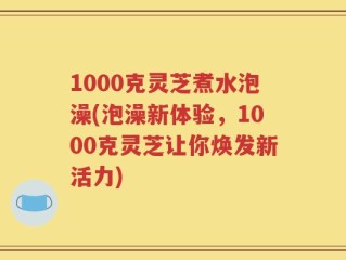 1000克灵芝煮水泡澡(泡澡新体验，1000克灵芝让你焕发新活力)