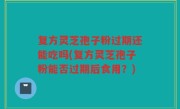 复方灵芝孢子粉过期还能吃吗(复方灵芝孢子粉能否过期后食用？)