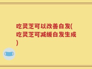 吃灵芝可以改善白发(吃灵芝可减缓白发生成)