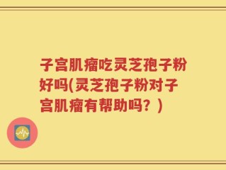 子宫肌瘤吃灵芝孢子粉好吗(灵芝孢子粉对子宫肌瘤有帮助吗？)