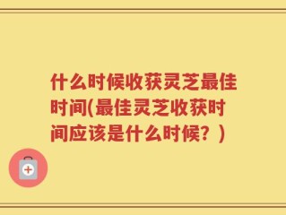 什么时候收获灵芝最佳时间(最佳灵芝收获时间应该是什么时候？)