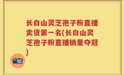 长白山灵芝孢子粉直播卖货第一名(长白山灵芝孢子粉直播销量夺冠)