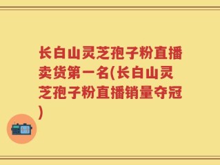长白山灵芝孢子粉直播卖货第一名(长白山灵芝孢子粉直播销量夺冠)