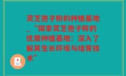 灵芝孢子粉的种植基地_“探索灵芝孢子粉的优质种植基地：深入了解其生长环境与培育技术”