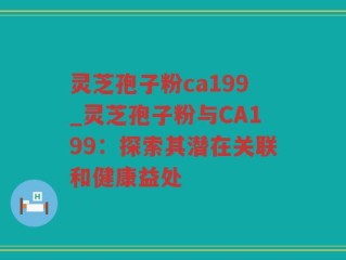 灵芝孢子粉ca199_灵芝孢子粉与CA199：探索其潜在关联和健康益处