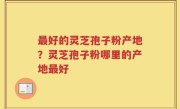 最好的灵芝孢子粉产地？灵芝孢子粉哪里的产地最好