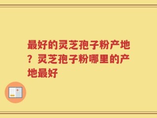 最好的灵芝孢子粉产地？灵芝孢子粉哪里的产地最好