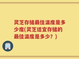 灵芝存储最佳温度是多少度(灵芝适宜存储的最佳温度是多少？)