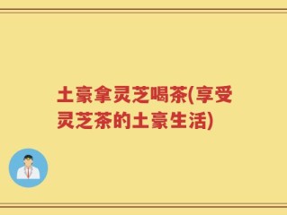 土豪拿灵芝喝茶(享受灵芝茶的土豪生活)