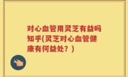 对心血管用灵芝有益吗知乎(灵芝对心血管健康有何益处？)