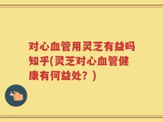对心血管用灵芝有益吗知乎(灵芝对心血管健康有何益处？)