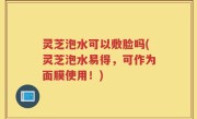 灵芝泡水可以敷脸吗(灵芝泡水易得，可作为面膜使用！)