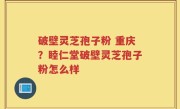 破壁灵芝孢子粉 重庆？睦仁堂破壁灵芝孢子粉怎么样