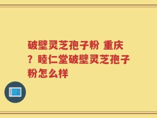 破壁灵芝孢子粉 重庆？睦仁堂破壁灵芝孢子粉怎么样