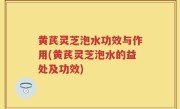 黄芪灵芝泡水功效与作用(黄芪灵芝泡水的益处及功效)