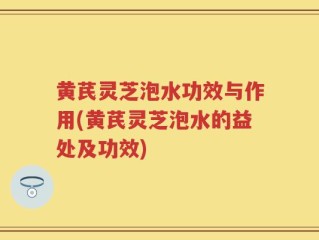 黄芪灵芝泡水功效与作用(黄芪灵芝泡水的益处及功效)