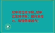 冠宇灵芝孢子粉_冠宇灵芝孢子粉：提升免疫力，增强健康活力)