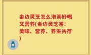 金边灵芝怎么泡茶好喝又营养(金边灵芝茶：美味、营养、养生共存)