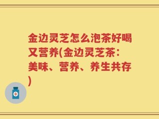 金边灵芝怎么泡茶好喝又营养(金边灵芝茶：美味、营养、养生共存)
