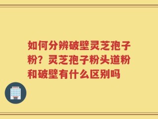 如何分辨破壁灵芝孢子粉？灵芝孢子粉头道粉和破壁有什么区别吗