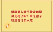 健康男人能不能吃破壁灵芝孢子粉？灵芝孢子粉适合什么人吃