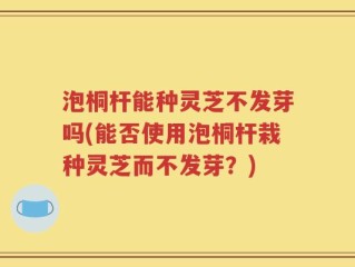 泡桐杆能种灵芝不发芽吗(能否使用泡桐杆栽种灵芝而不发芽？)